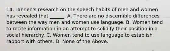 14. Tannen's research on the speech habits of men and women has revealed that ______. A. There are no discernible differences between the way men and women use language. B. Women tend to recite information in an attempt to solidify their position in a social hierarchy. C. Women tend to use language to establish rapport with others. D. None of the Above.