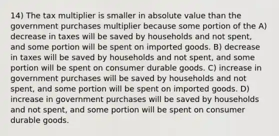 14) The tax multiplier is smaller in <a href='https://www.questionai.com/knowledge/kbbTh4ZPeb-absolute-value' class='anchor-knowledge'>absolute value</a> than the government purchases multiplier because some portion of the A) decrease in taxes will be saved by households and not spent, and some portion will be spent on imported goods. B) decrease in taxes will be saved by households and not spent, and some portion will be spent on consumer durable goods. C) increase in government purchases will be saved by households and not spent, and some portion will be spent on imported goods. D) increase in government purchases will be saved by households and not spent, and some portion will be spent on consumer durable goods.