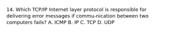 14. Which TCP/IP Internet layer protocol is responsible for delivering error messages if commu-nication between two computers fails? A. ICMP B. IP C. TCP D. UDP