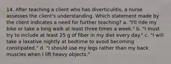 14. After teaching a client who has diverticulitis, a nurse assesses the client's understanding. Which statement made by the client indicates a need for further teaching? a. "I'll ride my bike or take a long walk at least three times a week." b. "I must try to include at least 25 g of fiber in my diet every day." c. "I will take a laxative nightly at bedtime to avoid becoming constipated." d. "I should use my legs rather than my back muscles when I lift heavy objects."