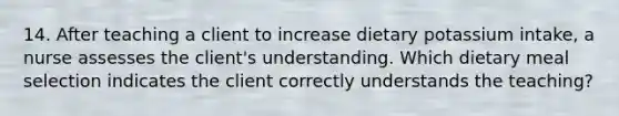 14. After teaching a client to increase dietary potassium intake, a nurse assesses the client's understanding. Which dietary meal selection indicates the client correctly understands the teaching?