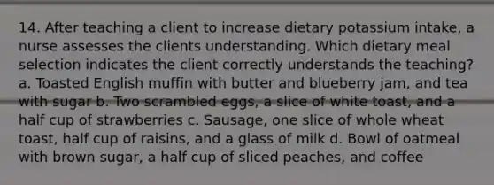 14. After teaching a client to increase dietary potassium intake, a nurse assesses the clients understanding. Which dietary meal selection indicates the client correctly understands the teaching? a. Toasted English muffin with butter and blueberry jam, and tea with sugar b. Two scrambled eggs, a slice of white toast, and a half cup of strawberries c. Sausage, one slice of whole wheat toast, half cup of raisins, and a glass of milk d. Bowl of oatmeal with brown sugar, a half cup of sliced peaches, and coffee