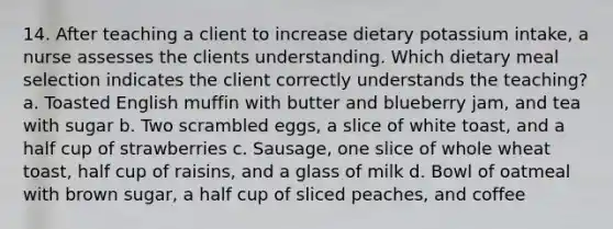 14. After teaching a client to increase dietary potassium intake, a nurse assesses the clients understanding. Which dietary meal selection indicates the client correctly understands the teaching?a. Toasted English muffin with butter and blueberry jam, and tea with sugar b. Two scrambled eggs, a slice of white toast, and a half cup of strawberries c. Sausage, one slice of whole wheat toast, half cup of raisins, and a glass of milk d. Bowl of oatmeal with brown sugar, a half cup of sliced peaches, and coffee