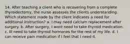 14. After teaching a client who is recovering from a complete thyroidectomy, the nurse assesses the clients understanding. Which statement made by the client indicates a need for additional instruction? a. I may need calcium replacement after surgery. b. After surgery, I wont need to take thyroid medication. c. Ill need to take thyroid hormones for the rest of my life. d. I can receive pain medication if I feel that I need it.