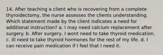 14. After teaching a client who is recovering from a complete thyroidectomy, the nurse assesses the clients understanding. Which statement made by the client indicates a need for additional instruction? a. I may need calcium replacement after surgery. b. After surgery, I wont need to take thyroid medication. c. Ill need to take thyroid hormones for the rest of my life. d. I can receive pain medication if I feel that I need it.