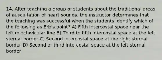 14. After teaching a group of students about the traditional areas of auscultation of heart sounds, the instructor determines that the teaching was successful when the students identify which of the following as Erb's point? A) Fifth intercostal space near the left midclavicular line B) Third to fifth intercostal space at the left sternal border C) Second intercostal space at the right sternal border D) Second or third intercostal space at the left sternal border