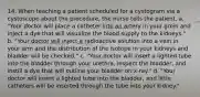 14. When teaching a patient scheduled for a cystogram via a cystoscope about the procedure, the nurse tells the patient, a. "Your doctor will place a catheter into an artery in your groin and inject a dye that will visualize the blood supply to the kidneys." b. "Your doctor will inject a radioactive solution into a vein in your arm and the distribution of the isotope in your kidneys and bladder will be checked." c. "Your doctor will insert a lighted tube into the bladder through your urethra, inspect the bladder, and instill a dye that will outline your bladder on x-ray." d. "Your doctor will insert a lighted tube into the bladder, and little catheters will be inserted through the tube into your kidney."