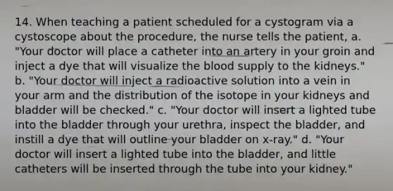 14. When teaching a patient scheduled for a cystogram via a cystoscope about the procedure, the nurse tells the patient, a. "Your doctor will place a catheter into an artery in your groin and inject a dye that will visualize the blood supply to the kidneys." b. "Your doctor will inject a radioactive solution into a vein in your arm and the distribution of the isotope in your kidneys and bladder will be checked." c. "Your doctor will insert a lighted tube into the bladder through your urethra, inspect the bladder, and instill a dye that will outline your bladder on x-ray." d. "Your doctor will insert a lighted tube into the bladder, and little catheters will be inserted through the tube into your kidney."