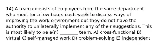 14) A team consists of employees from the same department who meet for a few hours each week to discuss ways of improving the work environment but they do not have the authority to unilaterally implement any of their suggestions. This is most likely to be a(n) ________ team. A) cross-functional B) virtual C) self-managed work D) problem-solving E) independent