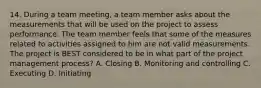 14. During a team meeting, a team member asks about the measurements that will be used on the project to assess performance. The team member feels that some of the measures related to activities assigned to him are not valid measurements. The project is BEST considered to be in what part of the project management process? A. Closing B. Monitoring and controlling C. Executing D. Initiating