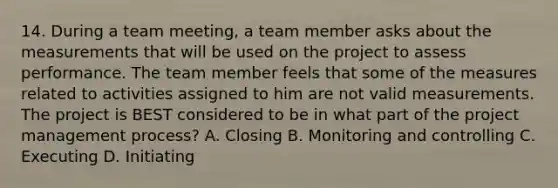 14. During a team meeting, a team member asks about the measurements that will be used on the project to assess performance. The team member feels that some of the measures related to activities assigned to him are not valid measurements. The project is BEST considered to be in what part of the project management process? A. Closing B. Monitoring and controlling C. Executing D. Initiating