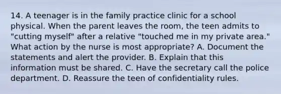 14. A teenager is in the family practice clinic for a school physical. When the parent leaves the room, the teen admits to "cutting myself" after a relative "touched me in my private area." What action by the nurse is most appropriate? A. Document the statements and alert the provider. B. Explain that this information must be shared. C. Have the secretary call the police department. D. Reassure the teen of confidentiality rules.