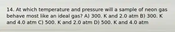 14. At which temperature and pressure will a sample of neon gas behave most like an ideal gas? A) 300. K and 2.0 atm B) 300. K and 4.0 atm C) 500. K and 2.0 atm D) 500. K and 4.0 atm