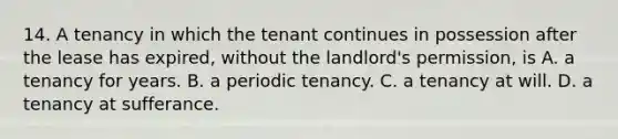 14. A tenancy in which the tenant continues in possession after the lease has expired, without the landlord's permission, is A. a tenancy for years. B. a periodic tenancy. C. a tenancy at will. D. a tenancy at sufferance.