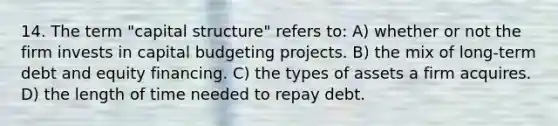 14. The term "capital structure" refers to: A) whether or not the firm invests in capital budgeting projects. B) the mix of long-term debt and equity financing. C) the types of assets a firm acquires. D) the length of time needed to repay debt.