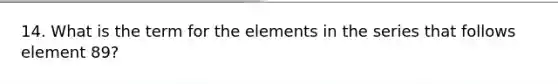 14. What is the term for the elements in the series that follows element 89?