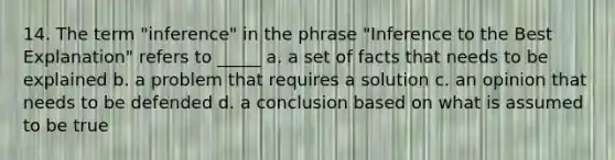 14. The term "inference" in the phrase "Inference to the Best Explanation" refers to _____ a. a set of facts that needs to be explained b. a problem that requires a solution c. an opinion that needs to be defended d. a conclusion based on what is assumed to be true