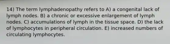 14) The term lymphadenopathy refers to A) a congenital lack of lymph nodes. B) a chronic or excessive enlargement of lymph nodes. C) accumulations of lymph in the tissue space. D) the lack of lymphocytes in peripheral circulation. E) increased numbers of circulating lymphocytes.