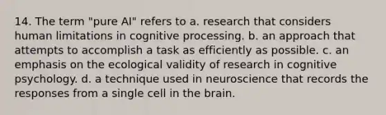 14. The term "pure AI" refers to a. research that considers human limitations in cognitive processing. b. an approach that attempts to accomplish a task as efficiently as possible. c. an emphasis on the ecological validity of research in cognitive psychology. d. a technique used in neuroscience that records the responses from a single cell in the brain.