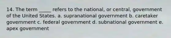 14. The term _____ refers to the national, or central, government of the United States. a. supranational government b. caretaker government c. federal government d. subnational government e. apex government