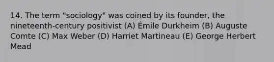 14. The term "sociology" was coined by its founder, the nineteenth-century positivist (A) Émile Durkheim (B) Auguste Comte (C) Max Weber (D) Harriet Martineau (E) George Herbert Mead