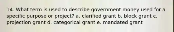 14. What term is used to describe government money used for a specific purpose or project? a. clarified grant b. block grant c. projection grant d. categorical grant e. mandated grant