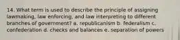 14. What term is used to describe the principle of assigning lawmaking, law enforcing, and law interpreting to different branches of government? a. republicanism b. federalism c. confederation d. checks and balances e. separation of powers