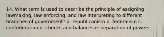 14. What term is used to describe the principle of assigning lawmaking, law enforcing, and law interpreting to different branches of government? a. republicanism b. federalism c. confederation d. checks and balances e. separation of powers