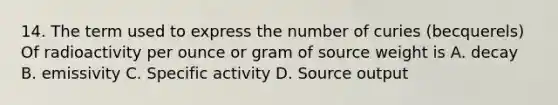 14. The term used to express the number of curies (becquerels) Of radioactivity per ounce or gram of source weight is A. decay B. emissivity C. Specific activity D. Source output