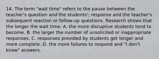 14. The term "wait time" refers to the pause between the teacher's question and the students'; response and the teacher's subsequent reaction or follow-up questions. Research shows that the longer the wait time: A. the more disruptive students tend to become. B. the larger the number of unsolicited or inappropriate responses. C. responses provided by students get longer and more complete. D. the more failures to respond and "I don't know" answers.