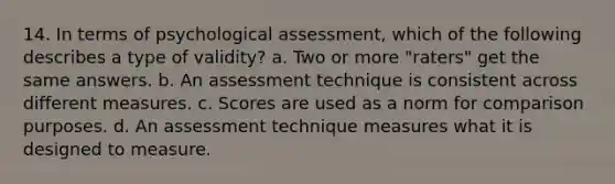 14. In terms of psychological assessment, which of the following describes a type of validity? a. Two or more "raters" get the same answers. b. An assessment technique is consistent across different measures. c. Scores are used as a norm for comparison purposes. d. An assessment technique measures what it is designed to measure.