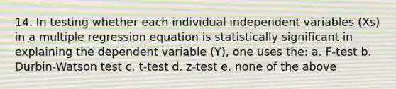 14. In testing whether each individual independent variables (Xs) in a multiple regression equation is statistically significant in explaining the dependent variable (Y), one uses the: a. F-test b. Durbin-Watson test c. t-test d. z-test e. none of the above