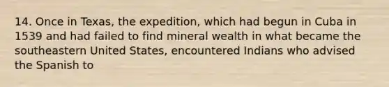 14. Once in Texas, the expedition, which had begun in Cuba in 1539 and had failed to find mineral wealth in what became the southeastern United States, encountered Indians who advised the Spanish to