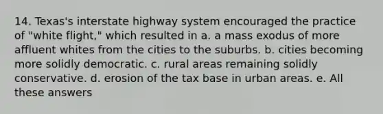 14. Texas's interstate highway system encouraged the practice of "white flight," which resulted in a. a mass exodus of more affluent whites from the cities to the suburbs. b. cities becoming more solidly democratic. c. rural areas remaining solidly conservative. d. erosion of the tax base in urban areas. e. All these answers