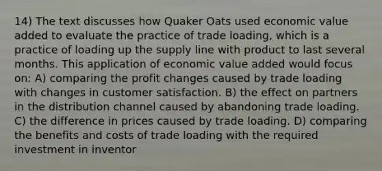 14) The text discusses how Quaker Oats used economic value added to evaluate the practice of trade loading, which is a practice of loading up the supply line with product to last several months. This application of economic value added would focus on: A) comparing the profit changes caused by trade loading with changes in customer satisfaction. B) the effect on partners in the distribution channel caused by abandoning trade loading. C) the difference in prices caused by trade loading. D) comparing the benefits and costs of trade loading with the required investment in inventor