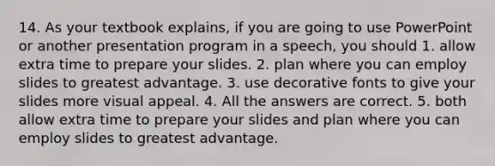 14. As your textbook explains, if you are going to use PowerPoint or another presentation program in a speech, you should 1. allow extra time to prepare your slides. 2. plan where you can employ slides to greatest advantage. 3. use decorative fonts to give your slides more visual appeal. 4. All the answers are correct. 5. both allow extra time to prepare your slides and plan where you can employ slides to greatest advantage.