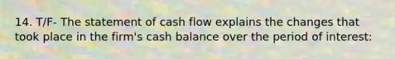 14. T/F- The statement of cash flow explains the changes that took place in the firm's cash balance over the period of interest: