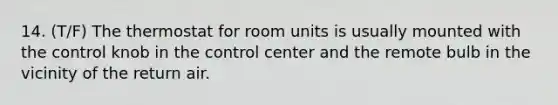 14. (T/F) The thermostat for room units is usually mounted with the control knob in the control center and the remote bulb in the vicinity of the return air.