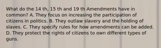 What do the 14 th, 15 th and 19 th Amendments have in common? A. They focus on increasing the participation of citizens in politics. B. They outlaw slavery and the holding of slaves. C. They specify rules for how amendments can be added. D. They protect the rights of citizens to own different types of guns.