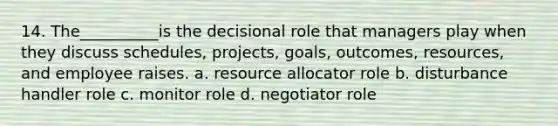 14. The__________is the decisional role that managers play when they discuss schedules, projects, goals, outcomes, resources, and employee raises. a. resource allocator role b. disturbance handler role c. monitor role d. negotiator role