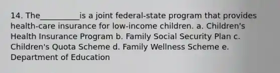 14. The__________is a joint federal-state program that provides health-care insurance for low-income children. a. Children's Health Insurance Program b. Family Social Security Plan c. Children's Quota Scheme d. Family Wellness Scheme e. Department of Education