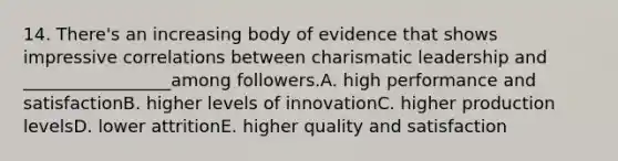 14. There's an increasing body of evidence that shows impressive correlations between charismatic leadership and _________________among followers.A. high performance and satisfactionB. higher levels of innovationC. higher production levelsD. lower attritionE. higher quality and satisfaction