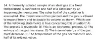 14. A thermally isolated sample of an ideal gas at a fixed temperature is confined to one half of a container by an impermeable membrane. The other half of the container is evacuated. The membrane is then pierced and the gas is allowed to expand freely and to double its volume as shown. Which one of the following statements is true concerning this situation? A) The process is reversible. B) This is an isothermal process. C) The entropy of the gas decreases. D) The internal energy of the gas must decrease. E) The temperature of the gas decreases to one-half of its original value.