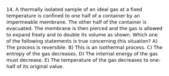 14. A thermally isolated sample of an ideal gas at a fixed temperature is confined to one half of a container by an impermeable membrane. The other half of the container is evacuated. The membrane is then pierced and the gas is allowed to expand freely and to double its volume as shown. Which one of the following statements is true concerning this situation? A) The process is reversible. B) This is an isothermal process. C) The entropy of the gas decreases. D) The internal energy of the gas must decrease. E) The temperature of the gas decreases to one-half of its original value.