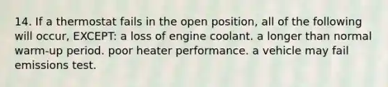 14. If a thermostat fails in the open position, all of the following will occur, EXCEPT: a loss of engine coolant. a longer than normal warm-up period. poor heater performance. a vehicle may fail emissions test.