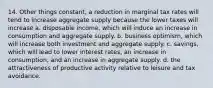 14. Other things constant, a reduction in marginal tax rates will tend to increase aggregate supply because the lower taxes will increase a. disposable income, which will induce an increase in consumption and aggregate supply. b. business optimism, which will increase both investment and aggregate supply. c. savings, which will lead to lower interest rates, an increase in consumption, and an increase in aggregate supply. d. the attractiveness of productive activity relative to leisure and tax avoidance.