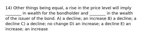 14) Other things being equal, a rise in the price level will imply ________ in wealth for the bondholder and ________ in the wealth of the issuer of the bond. A) a decline; an increase B) a decline; a decline C) a decline; no change D) an increase; a decline E) an increase; an increase