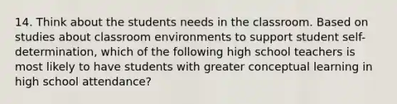 14. Think about the students needs in the classroom. Based on studies about classroom environments to support student self-determination, which of the following high school teachers is most likely to have students with greater conceptual learning in high school attendance?