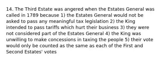 14. The Third Estate was angered when the Estates General was called in 1789 because 1) the Estates General would not be asked to pass any meaningful tax legislation 2) the King intended to pass tariffs which hurt their business 3) they were not considered part of the Estates General 4) the King was unwilling to make concessions in taxing the people 5) their vote would only be counted as the same as each of the First and Second Estates' votes