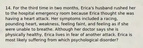 14. For the third time in two months, Erica's husband rushed her to the hospital emergency room because Erica thought she was having a heart attack. Her symptoms included a racing, pounding heart, weakness, feeling faint, and feeling as if she were unable to breathe. Although her doctor says she is physically healthy, Erica lives in fear of another attack. Erica is most likely suffering from which psychological disorder?